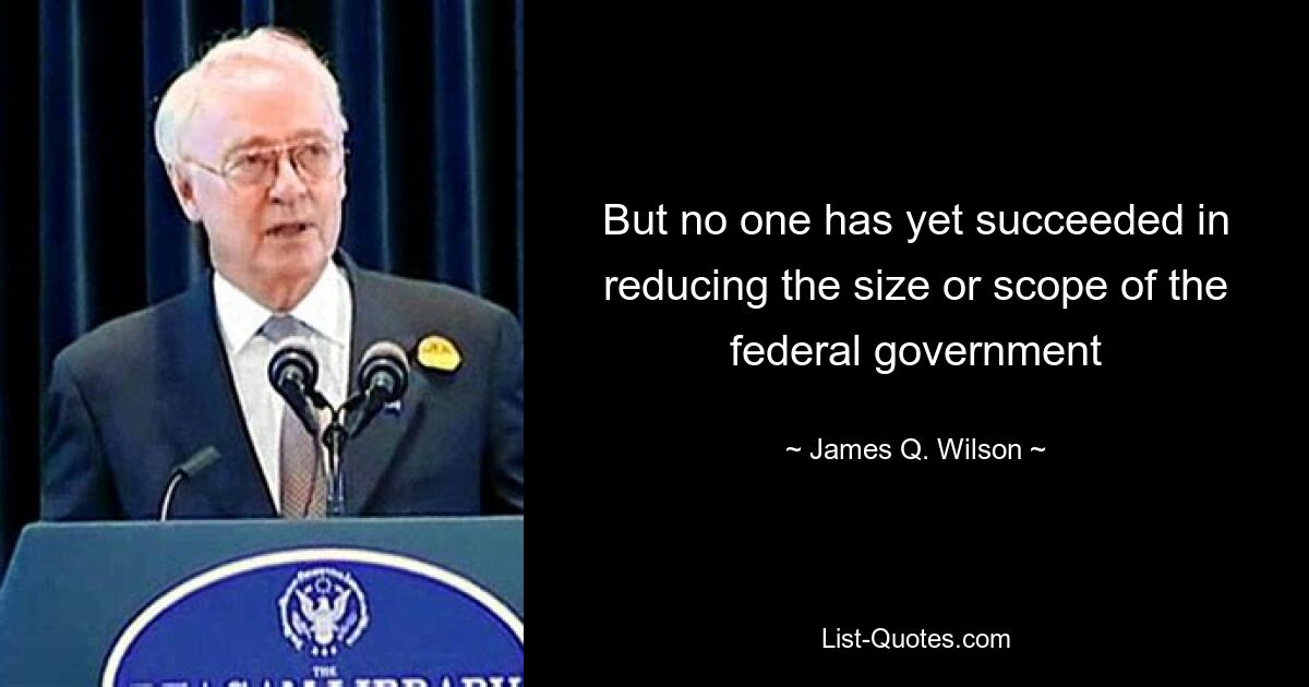 But no one has yet succeeded in reducing the size or scope of the federal government — © James Q. Wilson