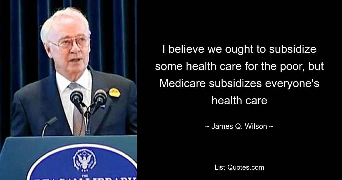 I believe we ought to subsidize some health care for the poor, but Medicare subsidizes everyone's health care — © James Q. Wilson