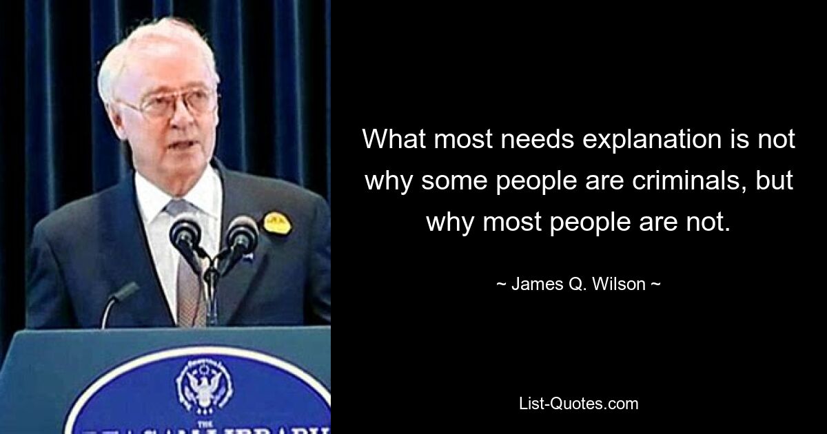 What most needs explanation is not why some people are criminals, but why most people are not. — © James Q. Wilson