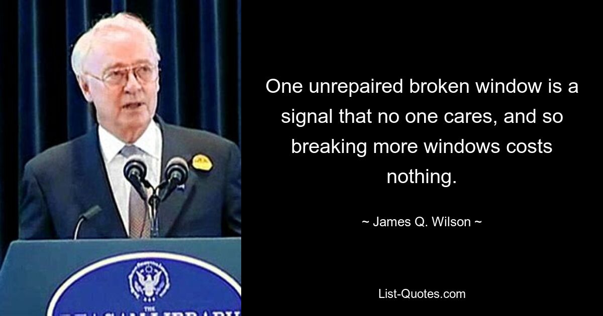 One unrepaired broken window is a signal that no one cares, and so breaking more windows costs nothing. — © James Q. Wilson