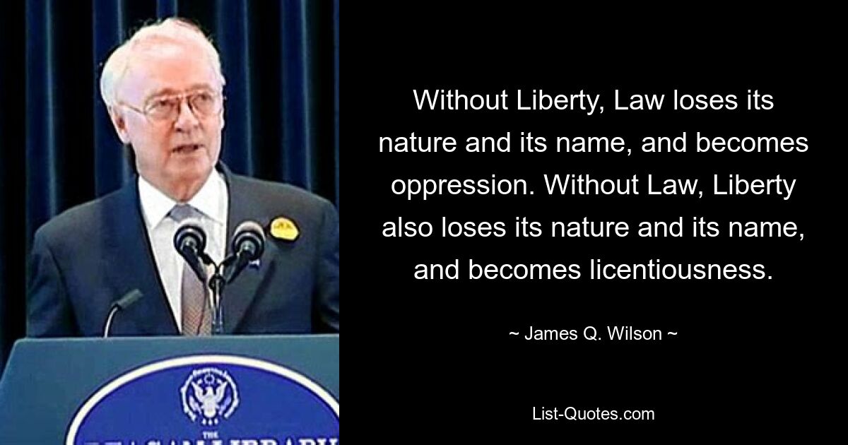 Without Liberty, Law loses its nature and its name, and becomes oppression. Without Law, Liberty also loses its nature and its name, and becomes licentiousness. — © James Q. Wilson