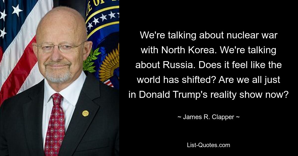 We're talking about nuclear war with North Korea. We're talking about Russia. Does it feel like the world has shifted? Are we all just in Donald Trump's reality show now? — © James R. Clapper