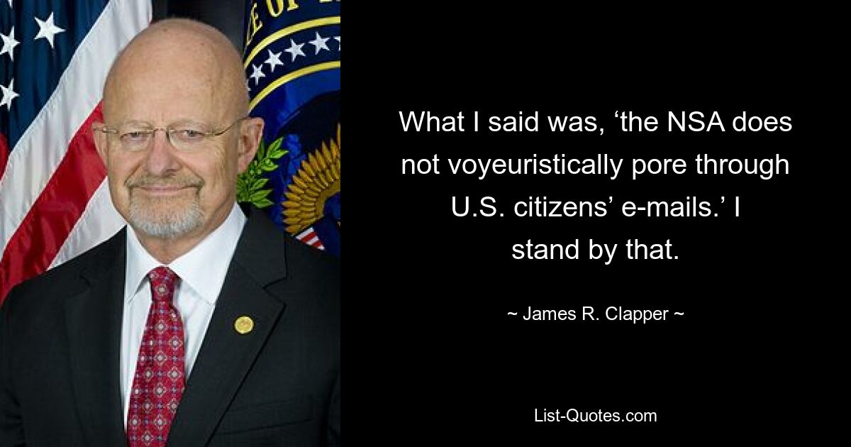 What I said was, ‘the NSA does not voyeuristically pore through U.S. citizens’ e-mails.’ I stand by that. — © James R. Clapper