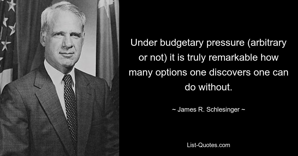 Under budgetary pressure (arbitrary or not) it is truly remarkable how many options one discovers one can do without. — © James R. Schlesinger