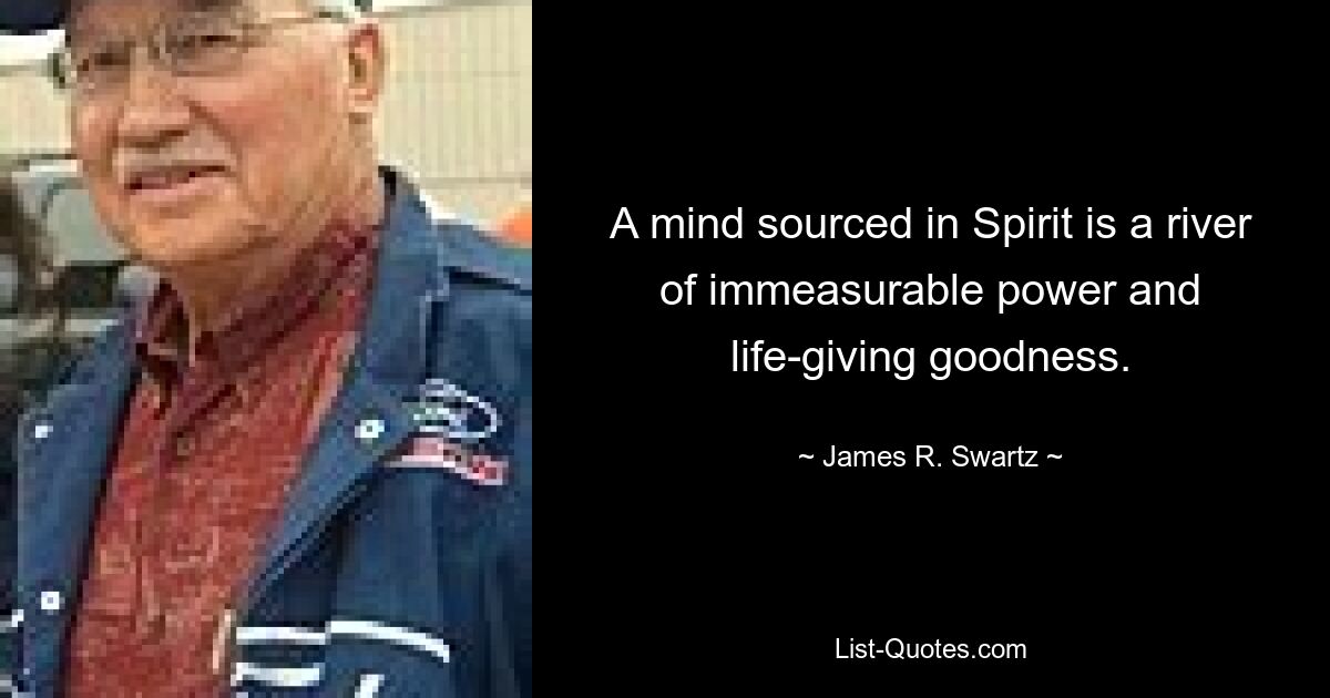 A mind sourced in Spirit is a river of immeasurable power and life-giving goodness. — © James R. Swartz