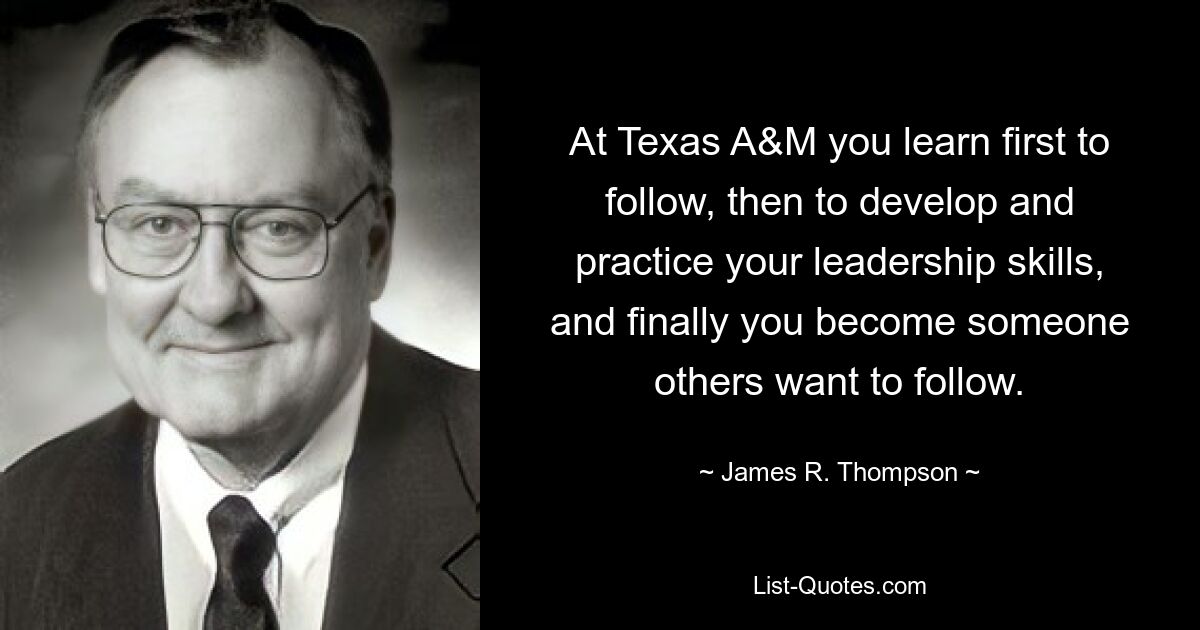 At Texas A&M you learn first to follow, then to develop and practice your leadership skills, and finally you become someone others want to follow. — © James R. Thompson