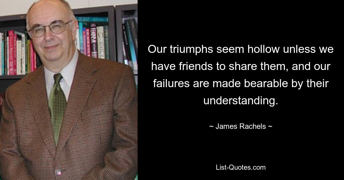 Our triumphs seem hollow unless we have friends to share them, and our failures are made bearable by their understanding. — © James Rachels