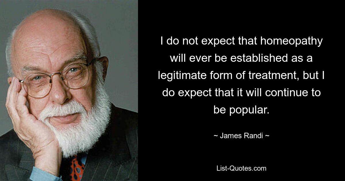 I do not expect that homeopathy will ever be established as a legitimate form of treatment, but I do expect that it will continue to be popular. — © James Randi