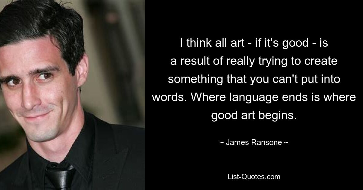 I think all art - if it's good - is a result of really trying to create something that you can't put into words. Where language ends is where good art begins. — © James Ransone