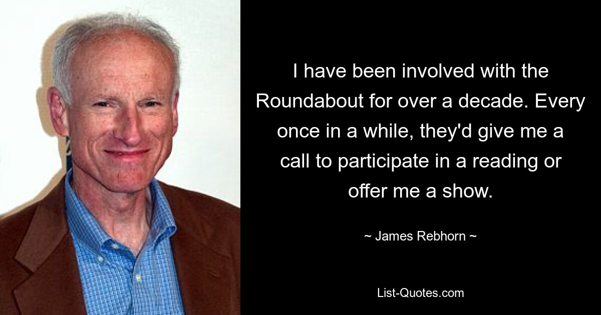 I have been involved with the Roundabout for over a decade. Every once in a while, they'd give me a call to participate in a reading or offer me a show. — © James Rebhorn