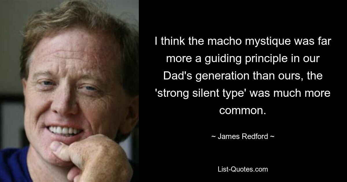 I think the macho mystique was far more a guiding principle in our Dad's generation than ours, the 'strong silent type' was much more common. — © James Redford