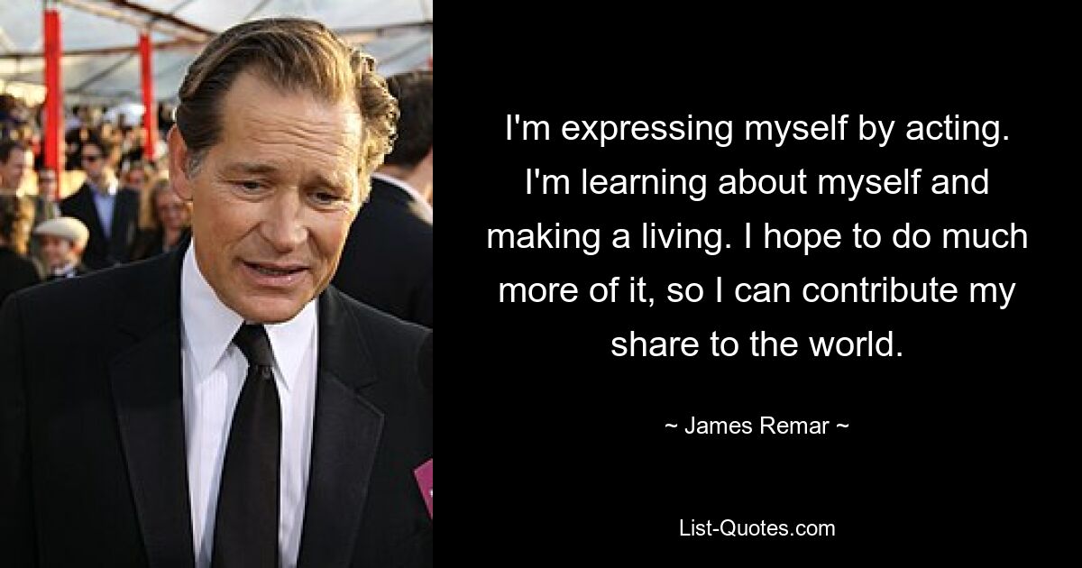 I'm expressing myself by acting. I'm learning about myself and making a living. I hope to do much more of it, so I can contribute my share to the world. — © James Remar