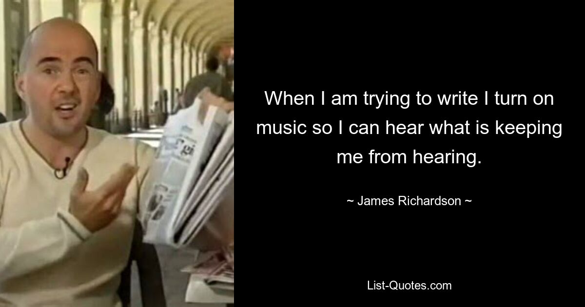 When I am trying to write I turn on music so I can hear what is keeping me from hearing. — © James Richardson