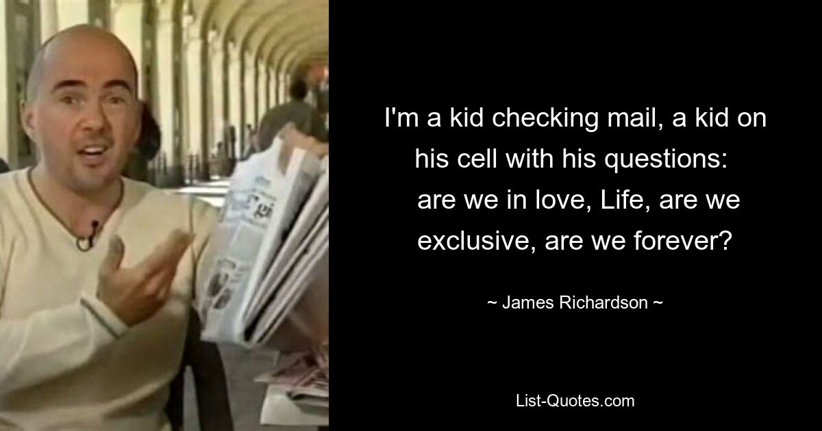 I'm a kid checking mail, a kid on his cell with his questions: 
 are we in love, Life, are we exclusive, are we forever? — © James Richardson