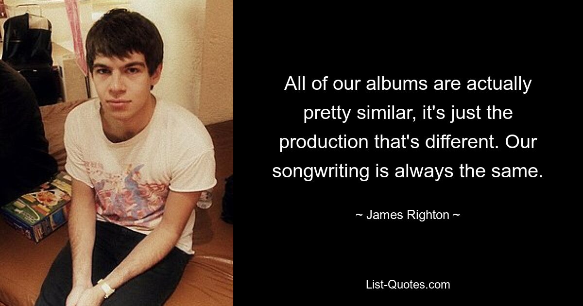 All of our albums are actually pretty similar, it's just the production that's different. Our songwriting is always the same. — © James Righton