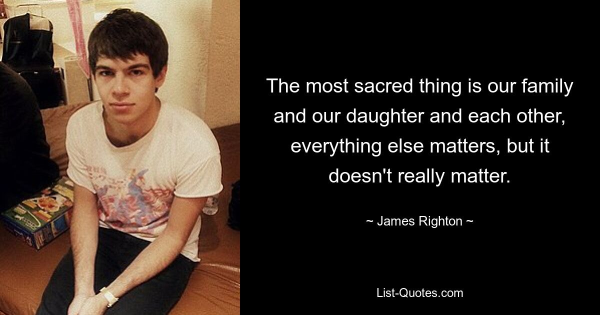 The most sacred thing is our family and our daughter and each other, everything else matters, but it doesn't really matter. — © James Righton