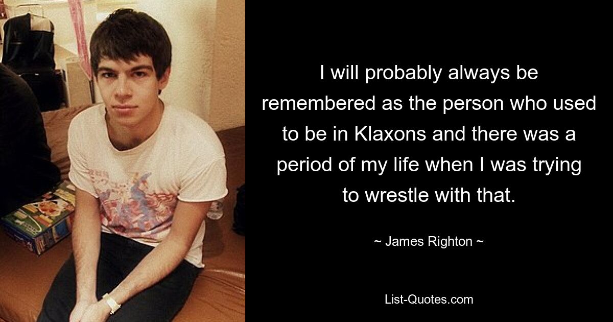 I will probably always be remembered as the person who used to be in Klaxons and there was a period of my life when I was trying to wrestle with that. — © James Righton