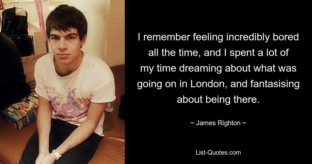 I remember feeling incredibly bored all the time, and I spent a lot of my time dreaming about what was going on in London, and fantasising about being there. — © James Righton