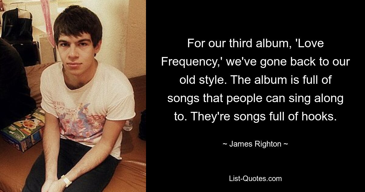 For our third album, 'Love Frequency,' we've gone back to our old style. The album is full of songs that people can sing along to. They're songs full of hooks. — © James Righton