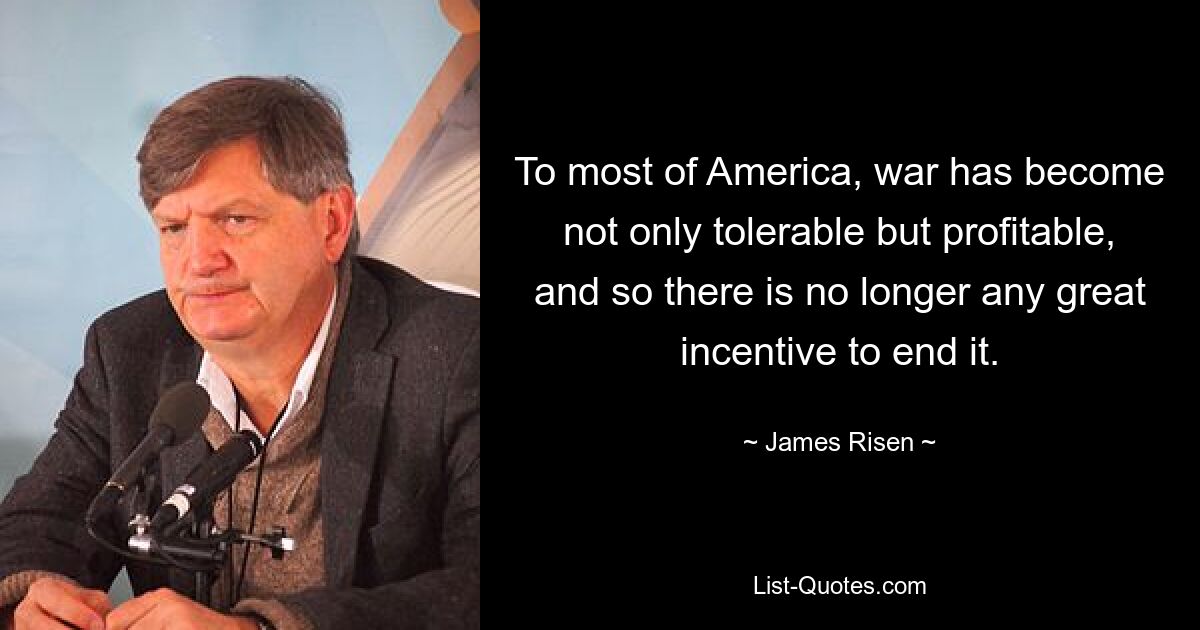 To most of America, war has become not only tolerable but profitable, and so there is no longer any great incentive to end it. — © James Risen