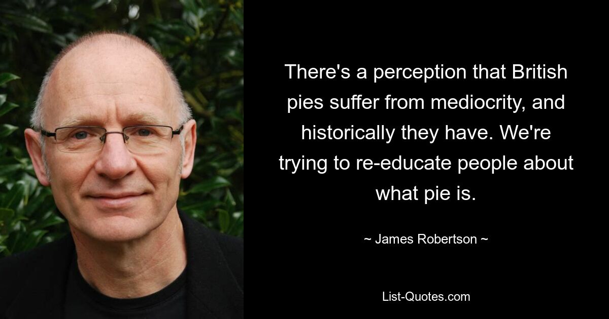 There's a perception that British pies suffer from mediocrity, and historically they have. We're trying to re-educate people about what pie is. — © James Robertson