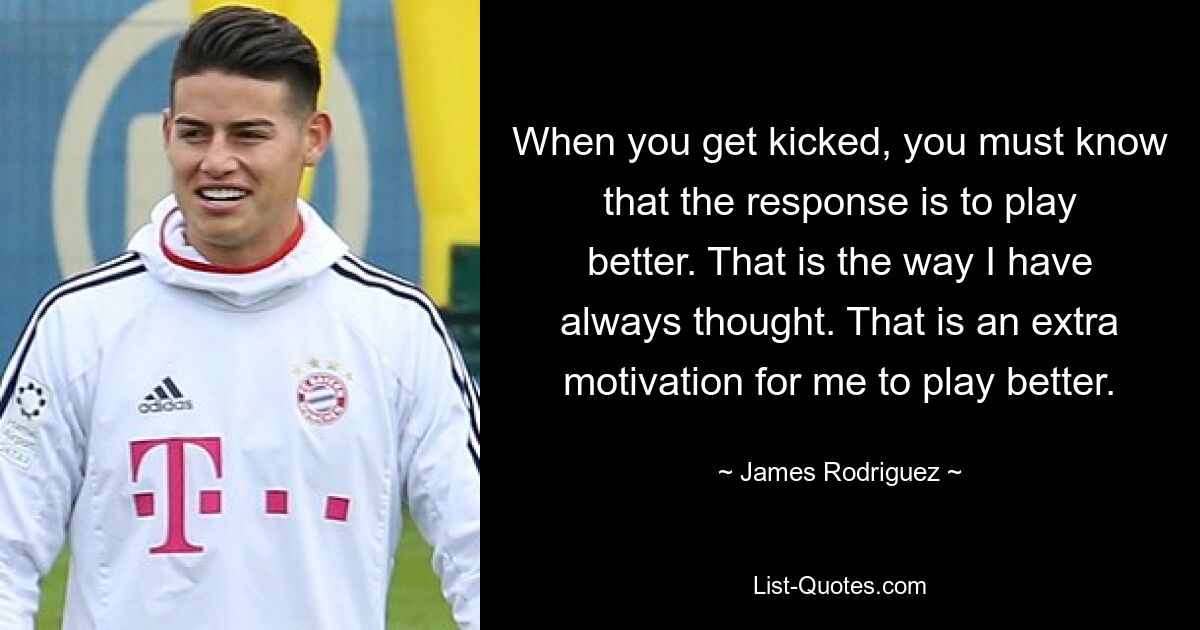 When you get kicked, you must know that the response is to play better. That is the way I have always thought. That is an extra motivation for me to play better. — © James Rodriguez