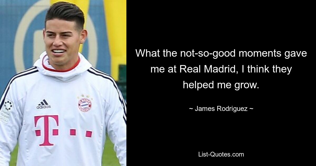 What the not-so-good moments gave me at Real Madrid, I think they helped me grow. — © James Rodriguez