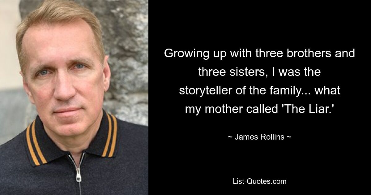 Growing up with three brothers and three sisters, I was the storyteller of the family... what my mother called 'The Liar.' — © James Rollins