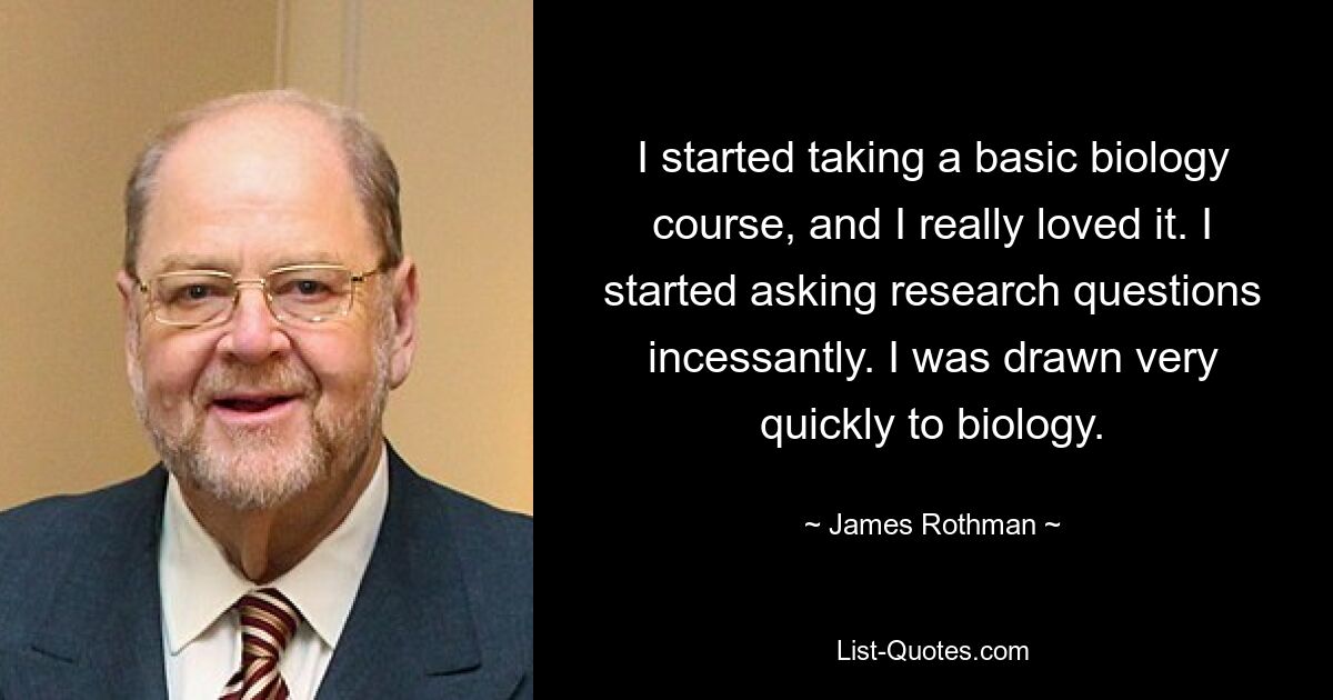 I started taking a basic biology course, and I really loved it. I started asking research questions incessantly. I was drawn very quickly to biology. — © James Rothman