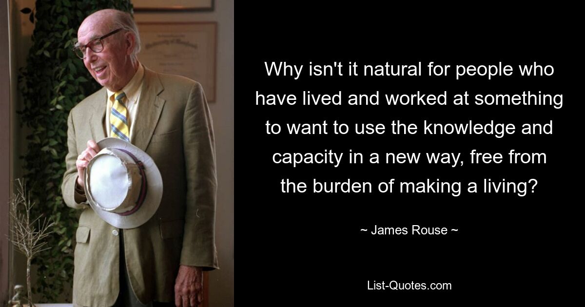 Why isn't it natural for people who have lived and worked at something to want to use the knowledge and capacity in a new way, free from the burden of making a living? — © James Rouse