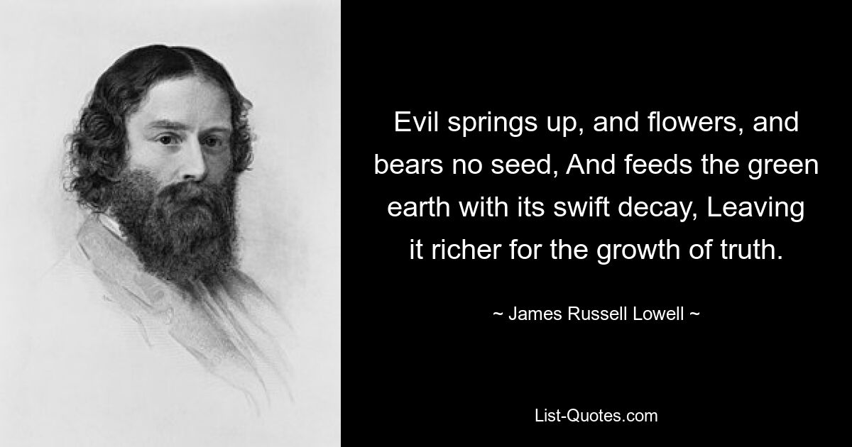 Evil springs up, and flowers, and bears no seed, And feeds the green earth with its swift decay, Leaving it richer for the growth of truth. — © James Russell Lowell