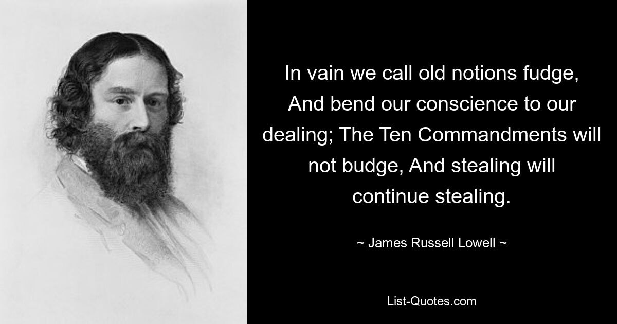 In vain we call old notions fudge, And bend our conscience to our dealing; The Ten Commandments will not budge, And stealing will continue stealing. — © James Russell Lowell