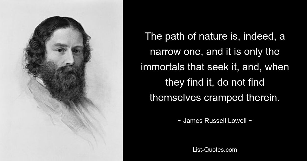 The path of nature is, indeed, a narrow one, and it is only the immortals that seek it, and, when they find it, do not find themselves cramped therein. — © James Russell Lowell