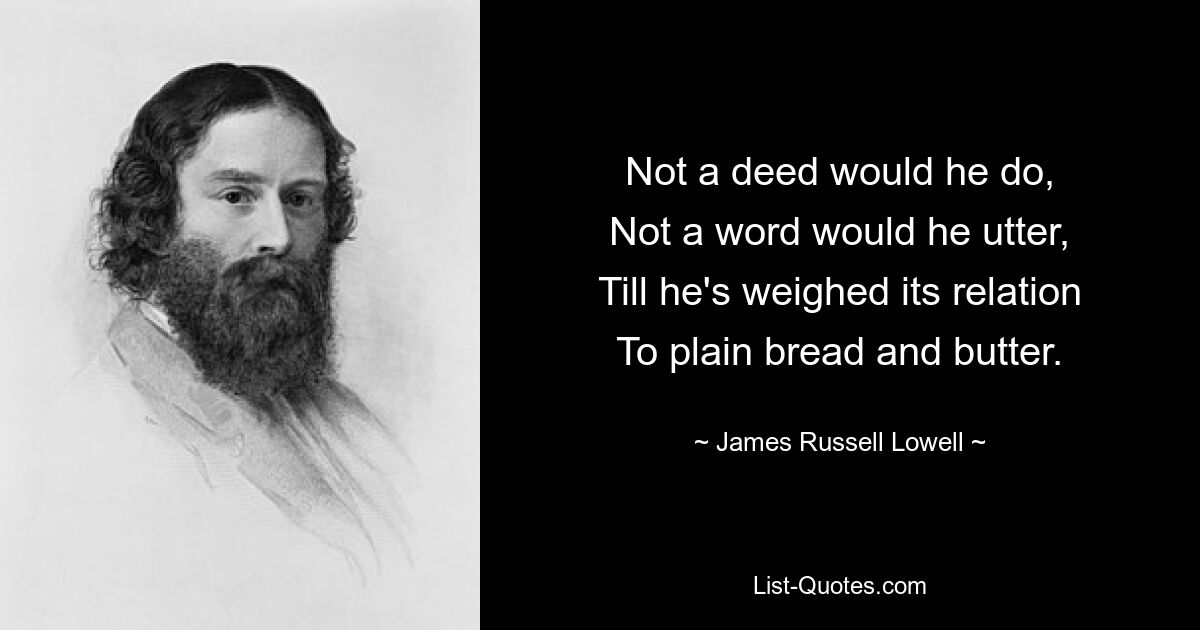 Not a deed would he do,
Not a word would he utter,
Till he's weighed its relation
To plain bread and butter. — © James Russell Lowell