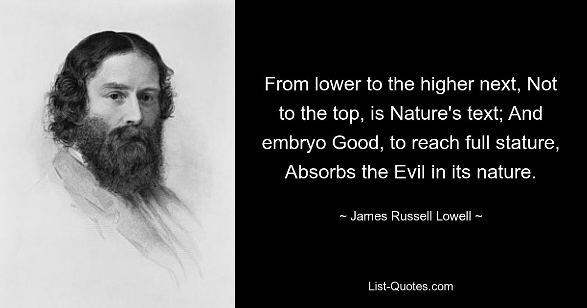 From lower to the higher next, Not to the top, is Nature's text; And embryo Good, to reach full stature, Absorbs the Evil in its nature. — © James Russell Lowell