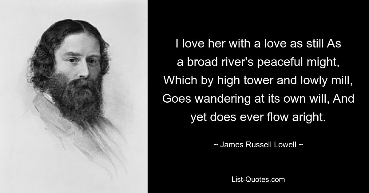 I love her with a love as still As a broad river's peaceful might, Which by high tower and lowly mill, Goes wandering at its own will, And yet does ever flow aright. — © James Russell Lowell