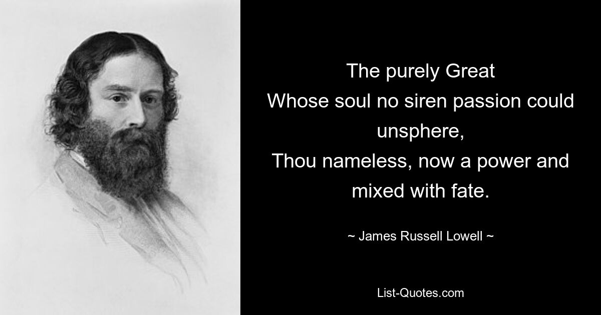 The purely Great
Whose soul no siren passion could unsphere,
Thou nameless, now a power and mixed with fate. — © James Russell Lowell