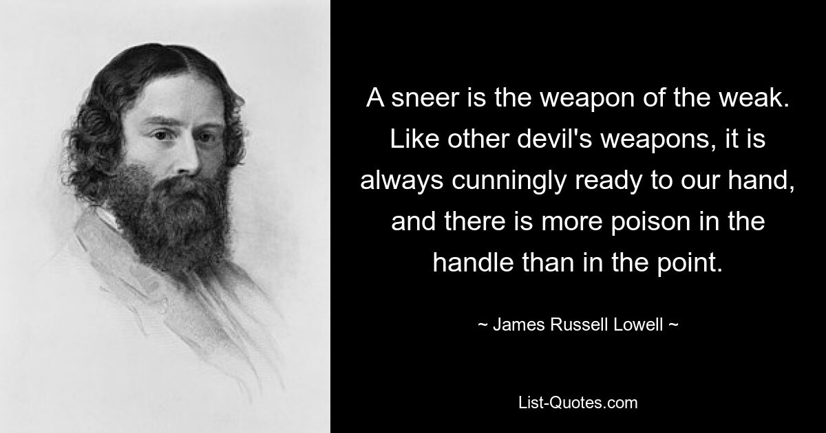 A sneer is the weapon of the weak. Like other devil's weapons, it is always cunningly ready to our hand, and there is more poison in the handle than in the point. — © James Russell Lowell