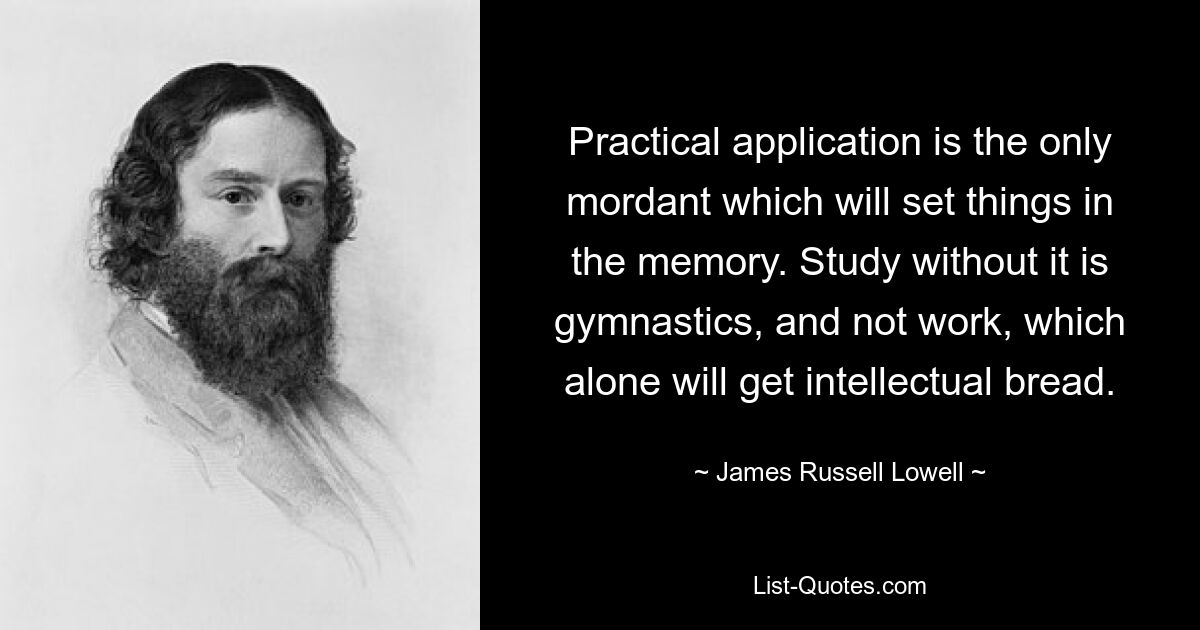 Practical application is the only mordant which will set things in the memory. Study without it is gymnastics, and not work, which alone will get intellectual bread. — © James Russell Lowell