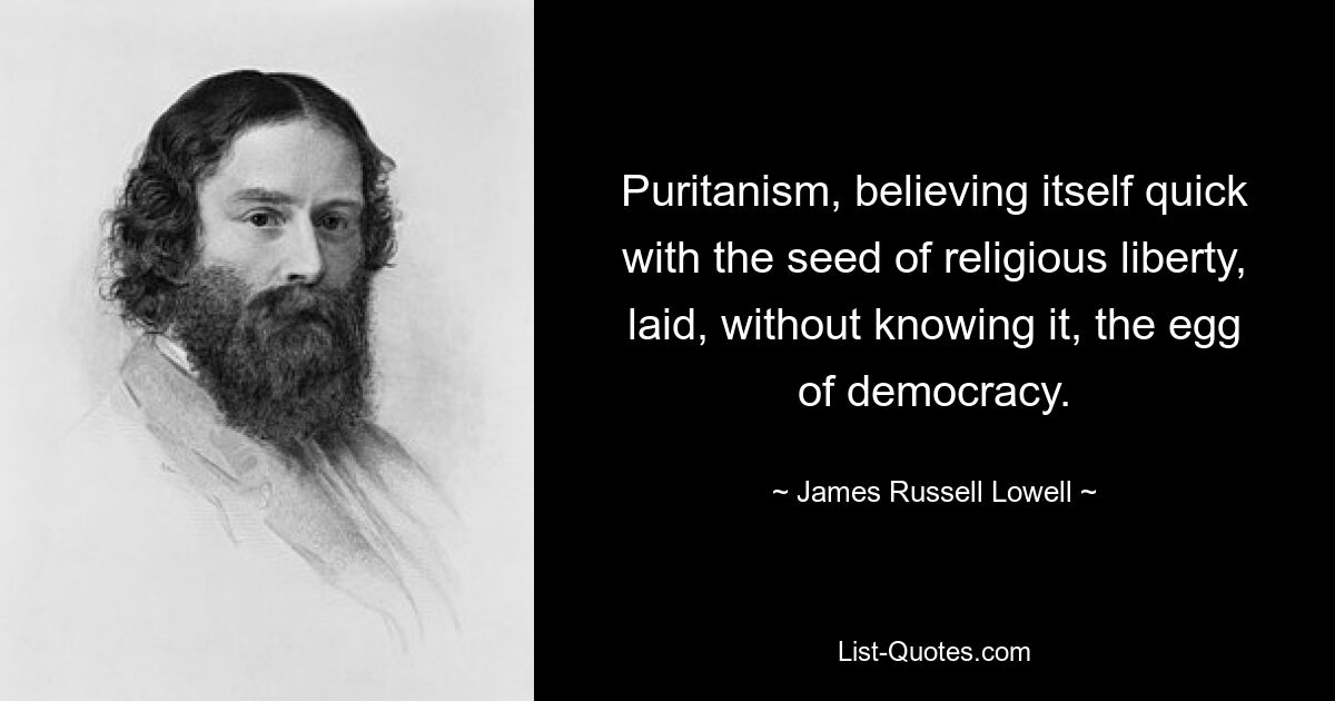 Puritanism, believing itself quick with the seed of religious liberty, laid, without knowing it, the egg of democracy. — © James Russell Lowell