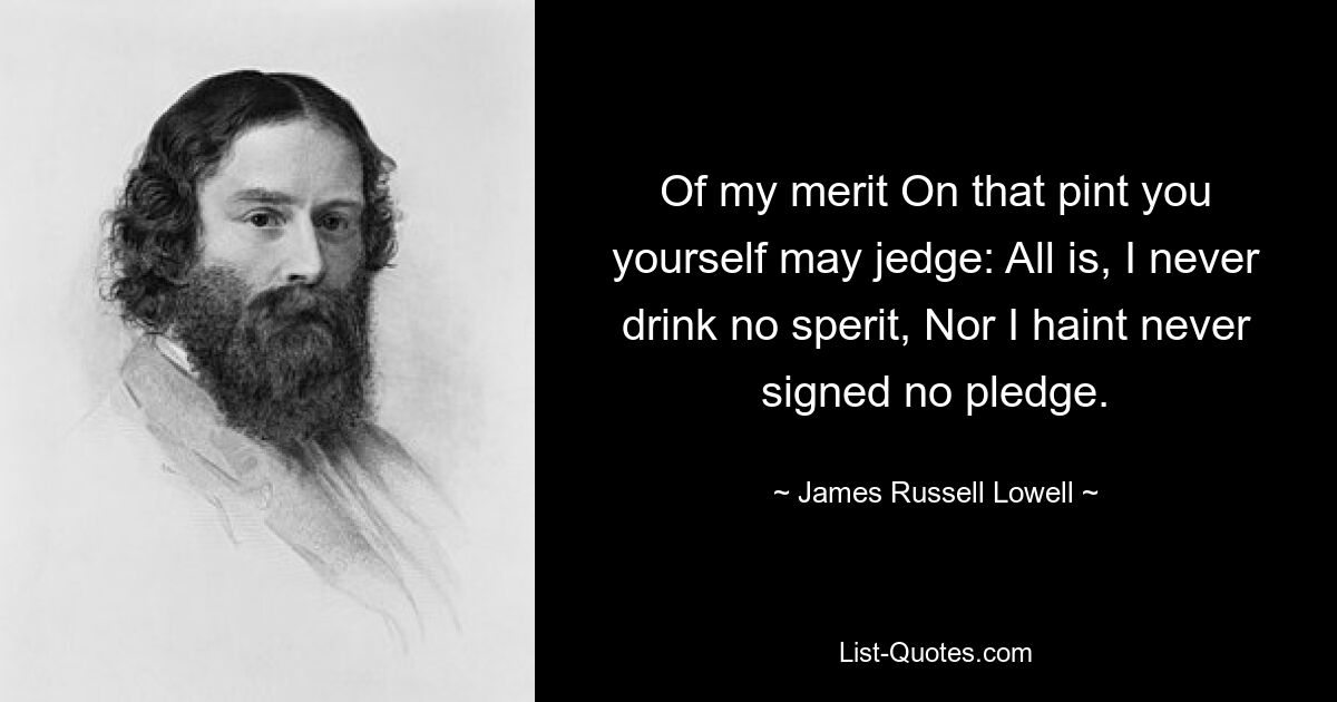 Of my merit On that pint you yourself may jedge: All is, I never drink no sperit, Nor I haint never signed no pledge. — © James Russell Lowell