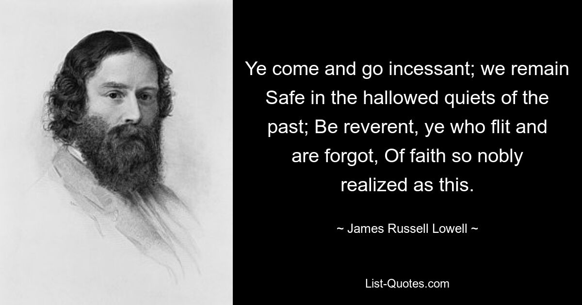 Ye come and go incessant; we remain Safe in the hallowed quiets of the past; Be reverent, ye who flit and are forgot, Of faith so nobly realized as this. — © James Russell Lowell