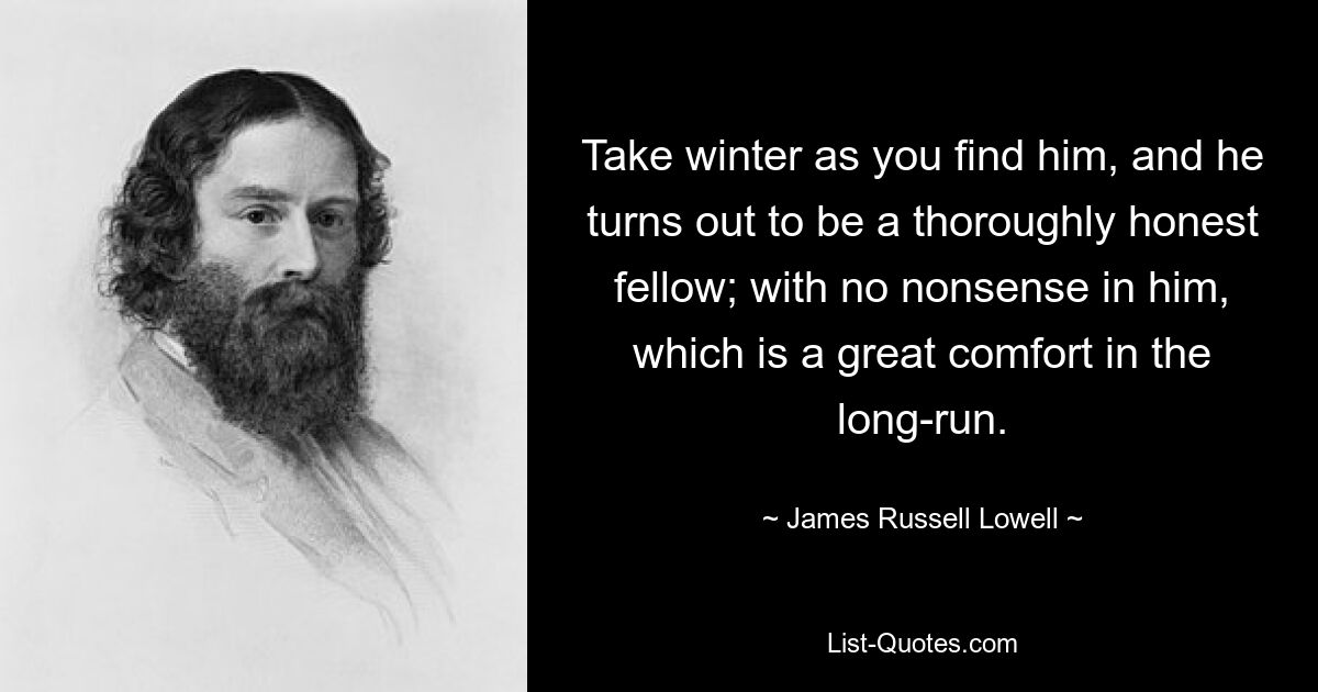 Take winter as you find him, and he turns out to be a thoroughly honest fellow; with no nonsense in him, which is a great comfort in the long-run. — © James Russell Lowell