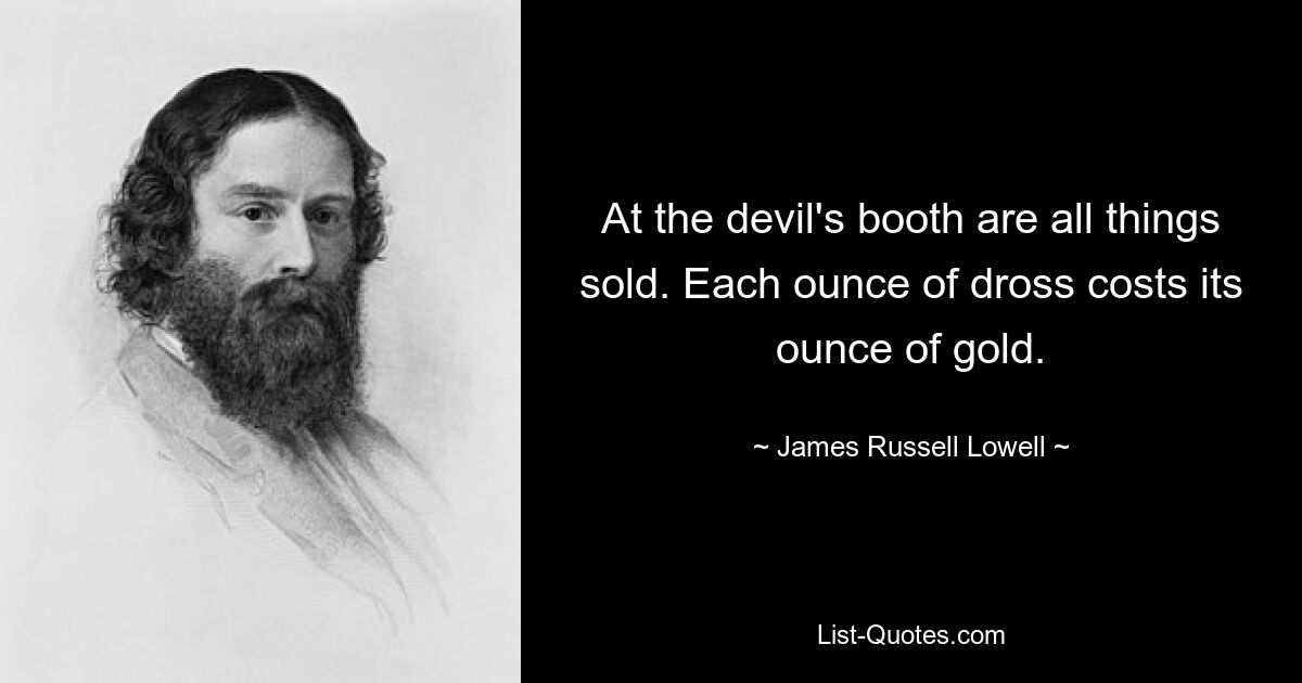 At the devil's booth are all things sold. Each ounce of dross costs its ounce of gold. — © James Russell Lowell