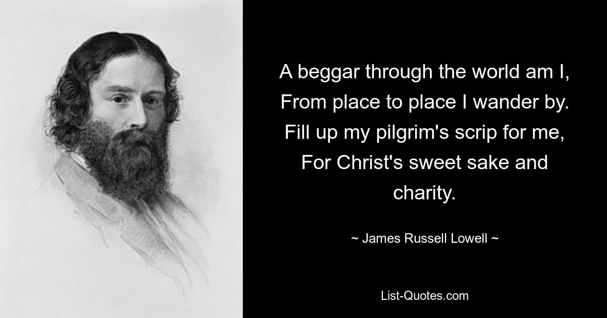 A beggar through the world am I, From place to place I wander by. Fill up my pilgrim's scrip for me, For Christ's sweet sake and charity. — © James Russell Lowell