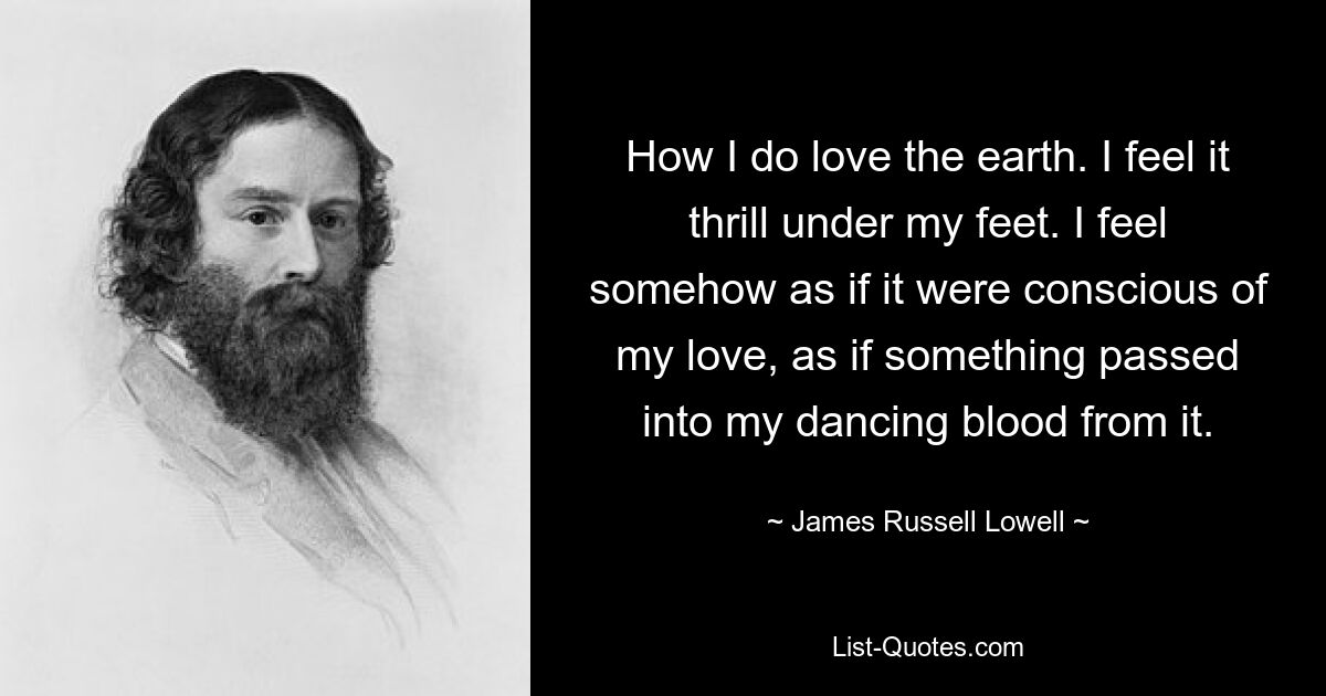 How I do love the earth. I feel it thrill under my feet. I feel somehow as if it were conscious of my love, as if something passed into my dancing blood from it. — © James Russell Lowell