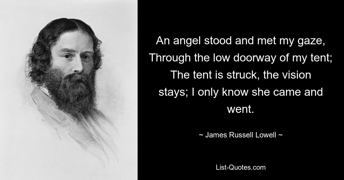 An angel stood and met my gaze, Through the low doorway of my tent; The tent is struck, the vision stays; I only know she came and went. — © James Russell Lowell