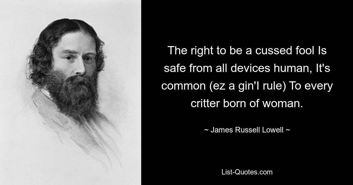 The right to be a cussed fool Is safe from all devices human, It's common (ez a gin'I rule) To every critter born of woman. — © James Russell Lowell