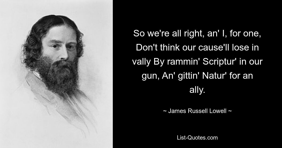 So we're all right, an' I, for one, Don't think our cause'll lose in vally By rammin' Scriptur' in our gun, An' gittin' Natur' for an ally. — © James Russell Lowell