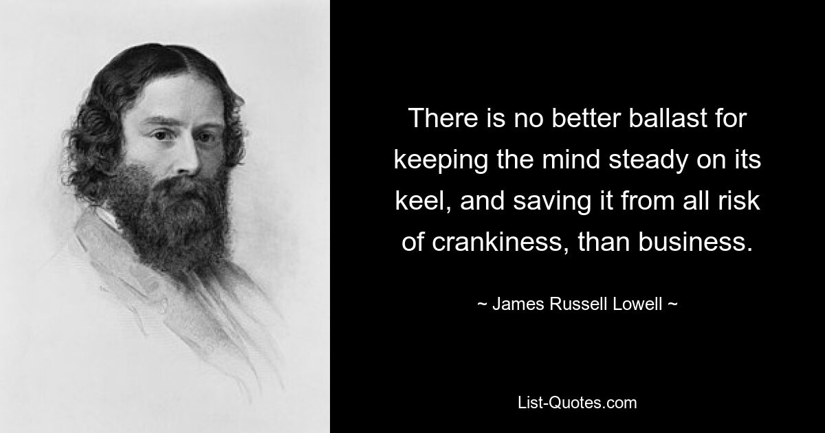 There is no better ballast for keeping the mind steady on its keel, and saving it from all risk of crankiness, than business. — © James Russell Lowell